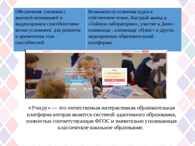 Обеспечение учеников с высокой мотивацией  и выдающимися способностями всеми условиями для развития и применения этих способностей. Возможность освоения курса в собственном темпе, быстрый выход в «Тайную лабораторию», участие в Дино–олимпиаде , олимпиаде «Плюс» и других мероприятиях образовательной платформы.  « Учи.ру» — это отечественная интерактивная образовательная платформа которая является системой адаптивного образования, полностью соответствующая ФГОС и значительно усиливающая классическое школьное образование. 