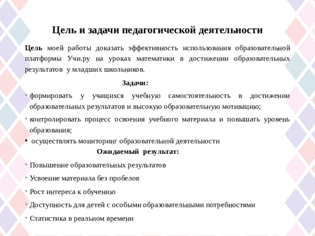 Цель и задачи педагогической деятельности   Цель  моей работы доказать эффективность использования образовательной платформы Учи.ру на уроках математики в достижении образовательных результатов у младших школьников.  Задачи: формировать у учащихся учебную самостоятельность в достижении образовательных результатов и высокую образовательную мотивацию; контролировать процесс освоения учебного материала и повышать уровень образования;  осуществлять мониторинг образовательной деятельности   Ожидаемый результат: Повышение образовательных результатов Усвоение материала без пробелов Рост интереса к обучению Доступность для детей с особыми образовательными потребностями Статистика в реальном времени  