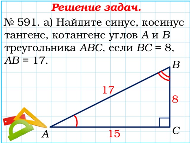 Решение задач. № 591. а) Найдите синус, косинус тангенс, котангенс углов А и В треугольника АВС , если ВС = 8, АВ = 17. В 17 8 С 15 А 