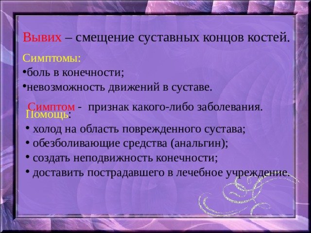 Вывих – смещение суставных концов костей. Симптомы: боль в конечности; невозможность движений в суставе. Симптом - признак какого-либо заболевания. Помощь :  холод на область поврежденного сустава;  обезболивающие средства (анальгин);  создать неподвижность конечности;  доставить пострадавшего в лечебное учреждение. 