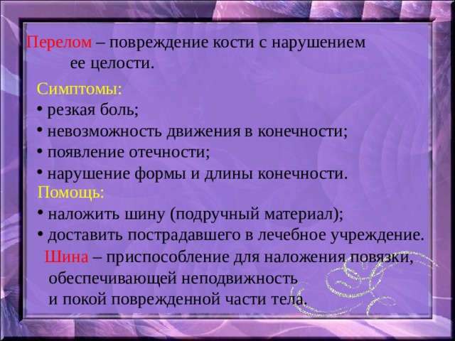 Перелом – повреждение кости с нарушением  ее целости. Симптомы:  резкая боль;  невозможность движения в конечности;  появление отечности;  нарушение формы и длины конечности. Помощь:  наложить шину (подручный материал);  доставить пострадавшего в лечебное учреждение. Шина – приспособление для наложения повязки,  обеспечивающей неподвижность  и покой поврежденной части тела. 