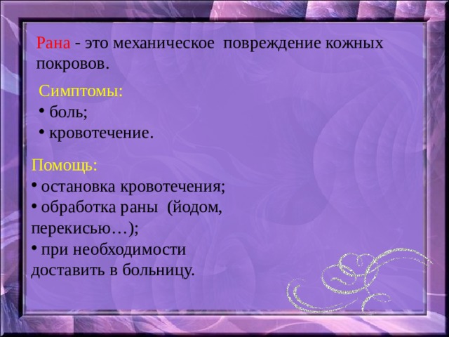 Рана - это механическое повреждение кожных покровов. Симптомы:  боль;  кровотечение. Помощь:  остановка кровотечения;  обработка раны (йодом, перекисью…);  при необходимости доставить в больницу. 