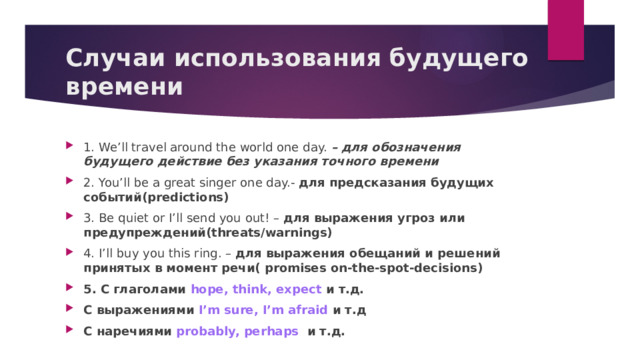 Случаи использования будущего времени 1. We’ll travel around the world one day. – для обозначения будущего действие без указания точного времени 2. You’ll be a great singer one day. - для предсказания будущих событий(predictions) 3. Be quiet or I’ll send you out! – для выражения угроз или предупреждений(threats/warnings) 4. I’ll buy you this ring. – для выражения обещаний и решений принятых в момент речи( promises on-the-spot-decisions) 5. С глаголами hope, think, expect и т.д. С выражениями I’m sure, I’m afraid и т.д С наречиями probably, perhaps и т.д.  