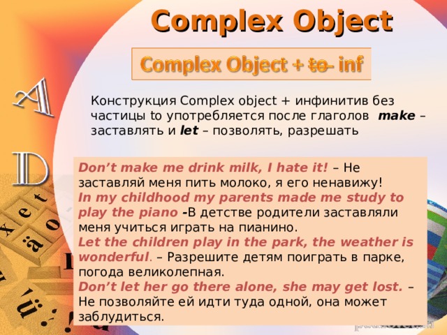 Complex Object Конструкция Complex object + инфинитив без частицы to употребляется после глаголов  make   – заставлять и  let  – позволять, разрешать Don’t make me drink milk, I hate it! – Не заставляй меня пить молоко, я его ненавижу! In my childhood my parents made me study to play the piano - В детстве родители заставляли меня учиться играть на пианино. Let the children play in the park, the weather is wonderful . – Разрешите детям поиграть в парке, погода великолепная.  Don’t let her go there alone, she may get lost. – Не позволяйте ей идти туда одной, она может заблудиться. 