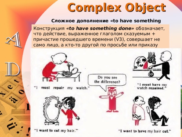 Complex Object Сложное дополнение «to have something done» Конструкция «to have something done» обозначает, что действие, выраженное глаголом сказуемым + причастие прошедшего времени (V3), совершает не само лицо, а кто-то другой по просьбе или приказу действующего лица. 