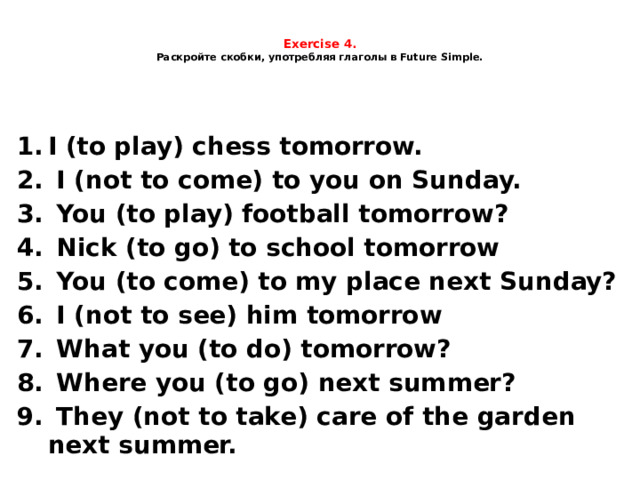  Exercise 4.  Раскройте скобки, употребляя глаголы в Future Simple.     I (to play) chess tomorrow.  I (not to come) to you on Sunday.  You (to play) football tomorrow?  Nick (to go) to school tomorrow  You (to come) to my place next Sunday?  I (not to see) him tomorrow  What you (to do) tomorrow?  Where you (to go) next summer?  They (not to take) care of the garden next summer. 