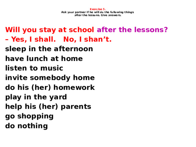     Exercise 5.  Ask your partner if he will do the following things  after the lessons. Give answers.     Will you stay at school after the lessons? – Yes, I shall. No, I shan’t. sleep in the afternoon have lunch at home listen to music invite somebody home do his (her) homework play in the yard help his (her) parents go shopping do nothing    