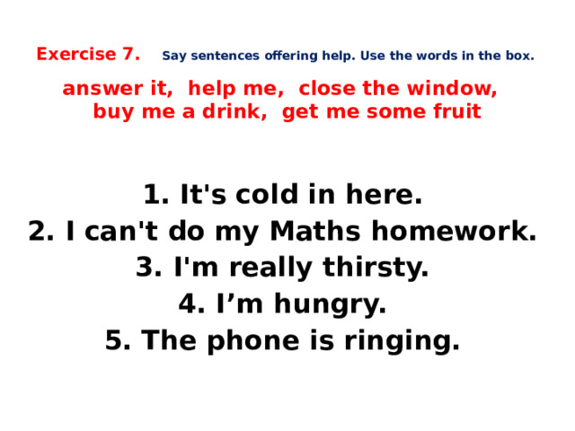   Exercise 7.  Say sentences offering help. Use the words in the box.   answer it, help me, close the window,  buy me a drink, get me some fruit      1. It's cold in here. 2. I can't do my Maths homework. 3. I'm really thirsty. 4. I’m hungry. 5. The phone is ringing.    
