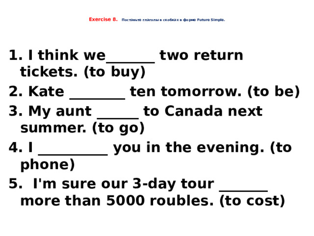  Exercise 8.  Поставьте глаголы в скобках в форме Future Simple.     1. I think we_______ two return tickets. (to buy) 2. Kate ________ ten tomorrow. (to be) 3. My aunt ______ to Canada next summer. (to go) 4. I __________ you in the evening. (to phone) 5. I'm sure our 3-day tour _______ more than 5000 roubles. (to cost)    