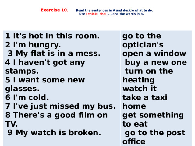  Exercise 10 .  Read the sentences in A and decide what to do.  Use I think I shall ... and the words in B.     1 It's hot in this room. 2 I'm hungry. go to the optician's  3 My flat is in a mess. open a window 4 I haven't got any stamps.  buy a new one  turn on the heating 5 I want some new glasses. 6 I'm cold. watch it 7 I've just missed my bus. take a taxi home get something to eat 8 There's a good film on TV.  go to the post office  9 My watch is broken.     tidy it     