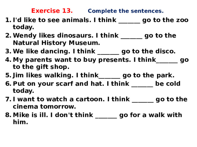 Exercise 13. Complete the sentences.   I'd like to see animals. I think _______ go to the zoo today. Wendy likes dinosaurs. I think _______ go to the Natural History Museum. We like dancing. I think _______ go to the disco. My parents want to buy presents. I think_______ go to the gift shop. Jim likes walking. I think_______ go to the park. Put on your scarf and hat. I think _______ be cold today. I want to watch a cartoon. I think _______ go to the cinema tomorrow. Mike is ill. I don't think _______ go for a walk with him.    