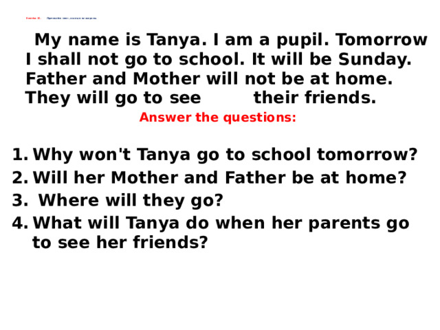    Exercise 15. Прочитайте текст, ответьте на вопросы.        My name is Tanya. I am a pupil. Tomorrow I shall not go to school. It will be Sunday. Father and Mother will not be at home. They will go to see their friends. Answer the questions:  Why won't Tanya go to school tomorrow? Will her Mother and Father be at home?  Where will they go? What will Tanya do when her parents go to see her friends?    