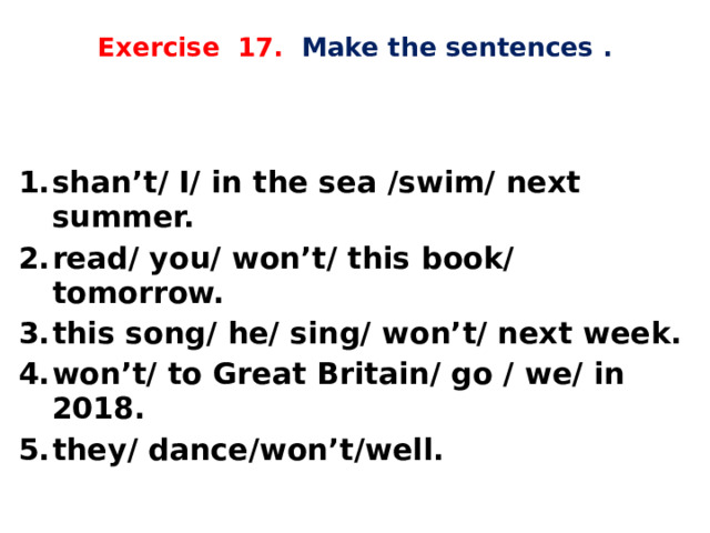  Exercise 17. Make the sentences .    shan’t/ I/ in the sea /swim/ next summer. read/ you/ won’t/ this book/ tomorrow. this song/ he/ sing/ won’t/ next week. won’t/ to Great Britain/ go / we/ in 2018. they/ dance/won’t/well. 