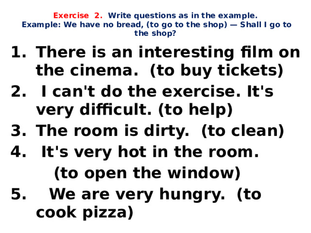 Exercise 2. Write questions as in the example.   Example: We have no bread, (to go to the shop) — Shall I go to the shop?   There is an interesting film on the cinema. (to buy tickets)  I can't do the exercise. It's very difficult. (to help) The room is dirty. (to clean)  It's very hot in the room.  (to open the window) 5. We are very hungry. (to cook pizza) 