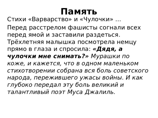 Память Стихи «Варварство» и «Чулочки» … Перед расстрелом фашисты согнали всех перед ямой и заставили раздеться. Трёхлетняя малышка посмотрела немцу прямо в глаза и спросила:  «Дядя, а чулочки мне снимать?»   Мурашки по коже, и кажется, что в одном маленьком стихотворении собрана вся боль советского народа, пережившего ужасы войны. И как глубоко передал эту боль великий и талантливый поэт Муса Джалиль. 