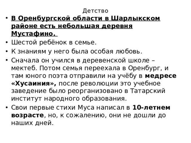 Детство   В Оренбургской области в Шарлыкском районе есть небольшая деревня Мустафино. Шестой ребёнок в семье. К знаниям у него была особая любовь. Сначала он учился в деревенской школе – мектеб. Потом семья переехала в Оренбург, и там юного поэта отправили на учёбу в медресе «Хусаиния», после революции это учебное заведение было реорганизовано в Татарский институт народного образования. Свои первые стихи Муса написал в 10-летнем возрасте , но, к сожалению, они не дошли до наших дней. 