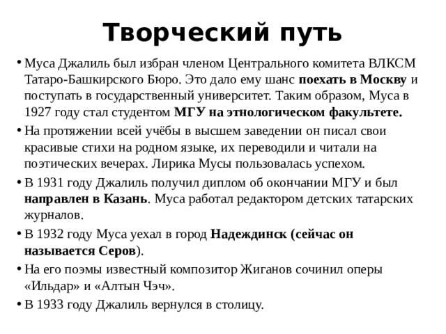 Творческий путь Муса Джалиль был избран членом Центрального комитета ВЛКСМ Татаро-Башкирского Бюро. Это дало ему шанс поехать в Москву и поступать в государственный университет. Таким образом, Муса в 1927 году стал студентом МГУ на этнологическом факультете. На протяжении всей учёбы в высшем заведении он писал свои красивые стихи на родном языке, их переводили и читали на поэтических вечерах. Лирика Мусы пользовалась успехом. В 1931 году Джалиль получил диплом об окончании МГУ и был направлен в Казань . Муса работал редактором детских татарских журналов. В 1932 году Муса уехал в город Надеждинск (сейчас он называется Серов ). На его поэмы известный композитор Жиганов сочинил оперы «Ильдар» и «Алтын Чэч». В 1933 году Джалиль вернулся в столицу. 