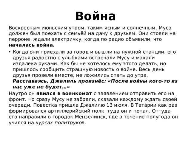 Война Воскресным июньским утром, таким ясным и солнечным, Муса должен был поехать с семьёй на дачу к друзьям. Они стояли на перроне, ждали электричку, когда по радио объявили, что началась война. Когда они приехали за город и вышли на нужной станции, его друзья радостно с улыбками встречали Мусу и махали издалека руками. Как бы не хотелось ему этого делать, но пришлось сообщить страшную новость о войне. Весь день друзья провели вместе, не ложились спать до утра. Расставаясь, Джалиль произнёс: «После войны кого-то из нас уже не будет…» Наутро он явился в военкомат с заявлением отправить его на фронт. Но сразу Мусу не забрали, сказали каждому ждать своей очереди. Повестка пришла Джалилю 13 июля. В Татарии как раз формировался артиллерийский полк, туда он и попал. Оттуда его направили в городок Мензелинск, где в течение полугода он учился на курсах политруков. 