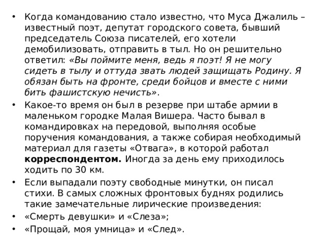 Когда командованию стало известно, что Муса Джалиль – известный поэт, депутат городского совета, бывший председатель Союза писателей, его хотели демобилизовать, отправить в тыл. Но он решительно ответил:  «Вы поймите меня, ведь я поэт! Я не могу сидеть в тылу и оттуда звать людей защищать Родину. Я обязан быть на фронте, среди бойцов и вместе с ними бить фашистскую нечисть» . Какое-то время он был в резерве при штабе армии в маленьком городке Малая Вишера. Часто бывал в командировках на передовой, выполняя особые поручения командования, а также собирая необходимый материал для газеты «Отвага», в которой работал корреспондентом. Иногда за день ему приходилось ходить по 30 км. Если выпадали поэту свободные минутки, он писал стихи. В самых сложных фронтовых буднях родились такие замечательные лирические произведения: «Смерть девушки» и «Слеза»; «Прощай, моя умница» и «След». 