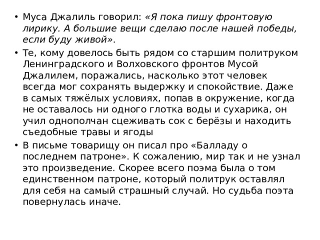 Муса Джалиль говорил:  «Я пока пишу фронтовую лирику. А большие вещи сделаю после нашей победы, если буду живой» . Те, кому довелось быть рядом со старшим политруком Ленинградского и Волховского фронтов Мусой Джалилем, поражались, насколько этот человек всегда мог сохранять выдержку и спокойствие. Даже в самых тяжёлых условиях, попав в окружение, когда не оставалось ни одного глотка воды и сухарика, он учил однополчан сцеживать сок с берёзы и находить съедобные травы и ягоды В письме товарищу он писал про «Балладу о последнем патроне». К сожалению, мир так и не узнал это произведение. Скорее всего поэма была о том единственном патроне, который политрук оставлял для себя на самый страшный случай. Но судьба поэта повернулась иначе. 