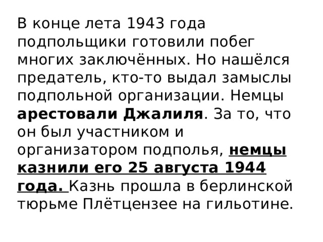 В конце лета 1943 года подпольщики готовили побег многих заключённых. Но нашёлся предатель, кто-то выдал замыслы подпольной организации. Немцы арестовали Джалиля . За то, что он был участником и организатором подполья, немцы казнили его 25 августа 1944 года. Казнь прошла в берлинской тюрьме Плётцензее на гильотине. 