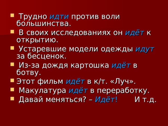  Трудно идти против воли большинства.  В своих исследованиях он идёт  к открытию.  Устаревшие модели одежды идут  за бесценок.  Из-за дождя картошка  идёт  в ботву. Этот фильм идёт в к/т. «Луч».  Макулатура идёт в переработку.  Давай меняться? – Идёт ! И т.д. 