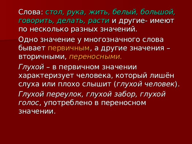 Слова: с тол, рука, жить, белый, большой, говорить, делать, расти и другие- имеют по несколько разных значений.  Одно значение у многозначного слова бывает первичным , а другие значения – вторичными, переносными.   Глухой – в первичном значении характеризует человека, который лишён слуха или плохо слышит ( глухой человек ).  Глухой переулок, глухой забор, глухой голос , употреблено в переносном значении. 