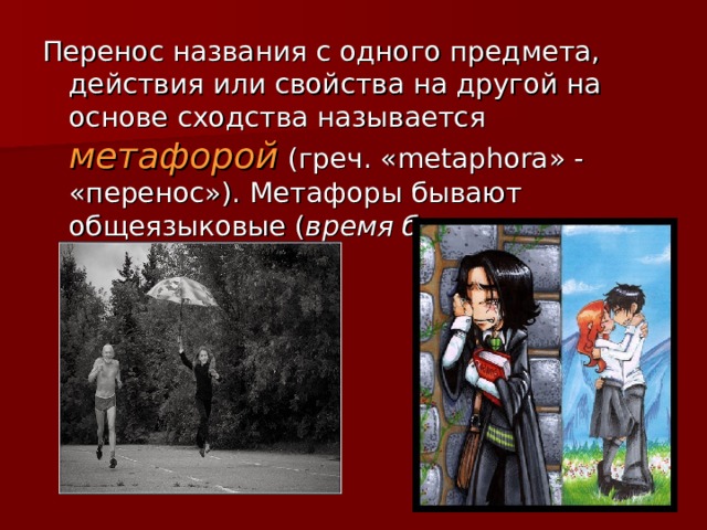 Перенос названия с одного предмета, действия или свойства на другой на основе сходства называется метафорой  (греч. « metaphora » - «перенос»). Метафоры бывают общеязыковые ( время бежит, черная зависть). 
