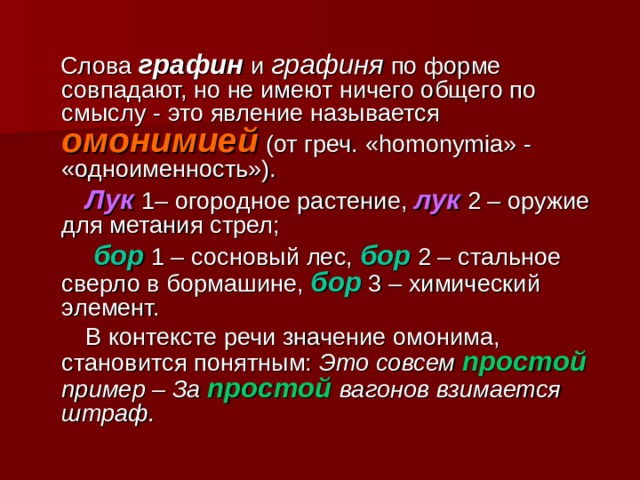  Слова  графин и графиня по форме совпадают, но не имеют ничего общего по смыслу - это явление называется омонимией  (от греч. «homonymia» - «одноименность»).  Лук  1 – огородное растение, лук 2 – оружие для метания стрел;   бор  1 – сосновый лес, бор 2 – стальное сверло в бормашине, бор  3 – химический элемент.  В контексте речи значение омонима, становится понятным: Это совсем простой  пример – За простой  вагонов взимается штраф.  