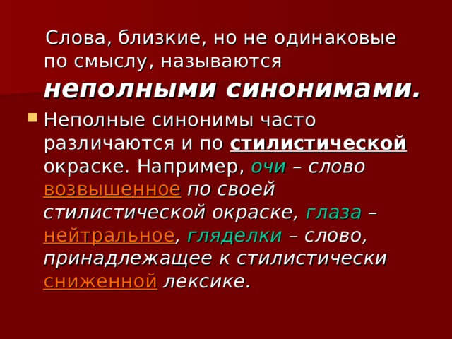  Слова, близкие, но не одинаковые по смыслу, называются неполными синонимами. Неполные синонимы часто различаются и по стилистической окраске. Например, очи – слово возвышенное по своей стилистической окраске, глаза – нейтральное , гляделки – слово, принадлежащее к стилистически сниженной лексике.  