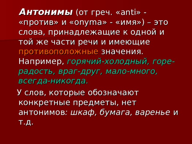  Антонимы  (от греч. « anti » - «против» и « onyma »  - «имя») – это слова, принадлежащие к одной и той же части речи и имеющие противоположные значения. Например, горячий-холодный, горе-радость, враг-друг, мало-много, всегда-никогда.  У слов, которые обозначают конкретные предметы, нет антонимов : шкаф, бумага, варенье и т.д. 