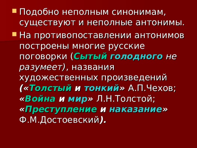 Подобно неполным синонимам, существуют и неполные антонимы. На противопоставлении антонимов построены многие русские поговорки ( Сытый  голодного  не разумеет) , названия художественных произведений (« Толстый и тонкий » А.П.Чехов; « Война и мир » Л.Н.Толстой; « Преступление и наказание » Ф.М.Достоевский ). 