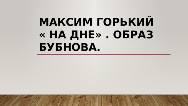 Максим Горький  « на дне» . Образ Бубнова. 