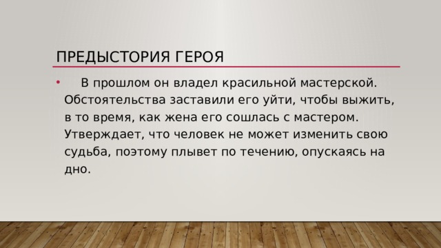 Предыстория героя  В прошлом он владел красильной мастерской. Обстоятельства заставили его уйти, чтобы выжить, в то время, как жена его сошлась с мастером. Утверждает, что человек не может изменить свою судьба, поэтому плывет по течению, опускаясь на дно.  