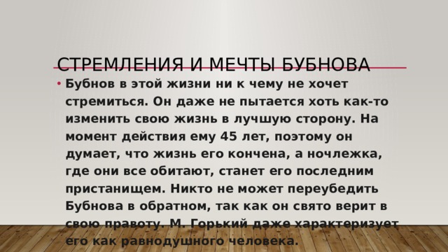 Стремления и мечты Бубнова   Бубнов в этой жизни ни к чему не хочет стремиться. Он даже не пытается хоть как-то изменить свою жизнь в лучшую сторону. На момент действия ему 45 лет, поэтому он думает, что жизнь его кончена, а ночлежка, где они все обитают, станет его последним пристанищем. Никто не может переубедить Бубнова в обратном, так как он свято верит в свою правоту. М. Горький даже характеризует его как равнодушного человека. 