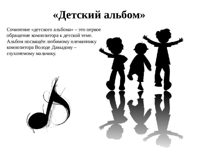 «Детский альбом» Сочинение «детского альбома» – это первое обращение композитора к детской теме. Альбом посвящён любимому племяннику композитора Володе Давыдову – глухонемому мальчику. 