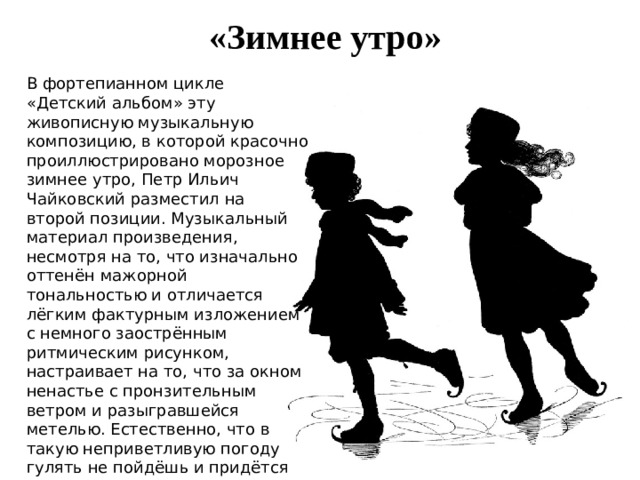 «Зимнее утро» В фортепианном цикле «Детский альбом» эту живописную музыкальную композицию, в которой красочно проиллюстрировано морозное зимнее утро, Петр Ильич Чайковский разместил на второй позиции. Музыкальный материал произведения, несмотря на то, что изначально оттенён мажорной тональностью и отличается лёгким фактурным изложением с немного заострённым ритмическим рисунком, настраивает на то, что за окном ненастье с пронзительным ветром и разыгравшейся метелью. Естественно, что в такую неприветливую погоду гулять не пойдёшь и придётся весь день сидеть дома. Настроение от этого меняется и музыка становиться жалобной и даже немного встревоженной. 