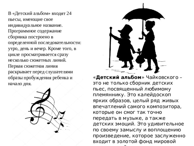 В «Детский альбом» входят 24 пьесы, имеющие свое индивидуальное название. Программное содержание сборника построено в определенной последовательности: утро, день и вечер. Кроме того, в цикле просматривается сразу несколько сюжетных линий. Первая сюжетная линия раскрывает перед слушателями образы пробуждения ребенка и начало дня. « Детский альбом » Чайковского – это не только сборник детских пьес, посвященный любимому племяннику. Это калейдоскоп ярких образов, целый ряд живых впечатлений самого композитора, которые он смог так точно передать в музыке, а также детских эмоций. Это удивительное по своему замыслу и воплощению произведение, которое заслуженно входит в золотой фонд мировой музыкальной литературы для детей. 