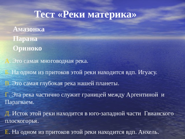 Тест «Реки материка»  Амазонка  Парана  Ориноко  А . Это самая многоводная река. Б. На одном из притоков этой реки находится вдп. Игуасу. В . Это самая глубокая река нашей планеты. Г . Эта река частично служит границей между Аргентиной и Парагваем. Д . Исток этой реки находится в юго-западной части Гвианского плоскогорья. Е . На одном из притоков этой реки находится вдп. Анхель. 