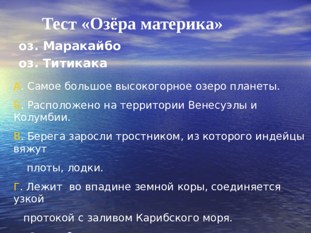 Тест «Озёра материка» оз. Маракайбо оз. Титикака А . Самое большое высокогорное озеро планеты. Б . Расположено на территории Венесуэлы и Колумбии. В . Берега заросли тростником, из которого индейцы вяжут  плоты, лодки. Г . Лежит во впадине земной коры, соединяется узкой  протокой с заливом Карибского моря. Д . Самое большое озеро материка. Е . Находится на территории Боливии и Перу. 