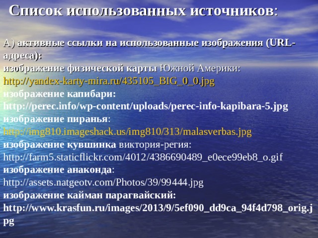      Список использованных источников :   А) активные ссылки на использованные изображения (URL-адреса):  изображение физической карты Южной Америки: http://yandex-karty-mira.ru/435105_BIG_0_0.jpg  изображение капибари: http://perec.info/wp-content/uploads/perec-info-kapibara-5.jpg  изображение пиранья : http://img810.imageshack.us/img810/313/malasverbas.jpg  изображение кувшинка виктория-регия: http://farm5.staticflickr.com/4012/4386690489_e0ece99eb8_o.gif  изображение анаконда : http://assets.natgeotv.com/Photos/39/99444.jpg  изображение кайман парагвайский: http://www.krasfun.ru/images/2013/9/5ef090_dd9ca_94f4d798_orig.jpg        