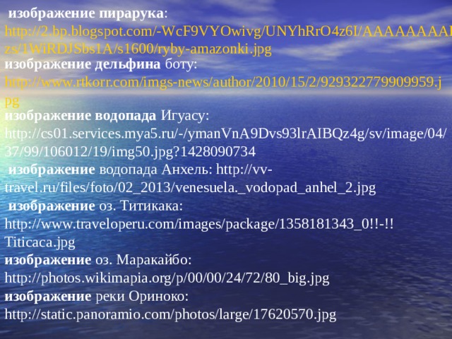  изображение пирарука : http://2.bp.blogspot.com/-WcF9VYOwivg/UNYhRrO4z6I/AAAAAAAABzs/1WiRDJSbs1A/s1600/ryby-amazonki.jpg изображение дельфина боту: http://www.rtkorr.com/imgs-news/author/2010/15/2/929322779909959.jpg изображение водопада Игуасу:   http://cs01.services.mya5.ru/-/ymanVnA9Dvs93lrAIBQz4g/sv/image/04/37/99/106012/19/img50.jpg?1428090734  изображение водопада Анхель: http://vv-travel.ru/files/foto/02_2013/venesuela._vodopad_anhel_2.jpg  изображение оз. Титикака: http://www.traveloperu.com/images/package/1358181343_0!!-!!Titicaca.jpg изображение оз. Маракайбо: http://photos.wikimapia.org/p/00/00/24/72/80_big.jpg изображение реки Ориноко: http://static.panoramio.com/photos/large/17620570.jpg 