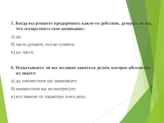  5. Когда вы решаете предпринять какое-то действие, думаете ли вы, что осуществите свое начинание:  а) да;  б) часто думаете, что не сумеете;  в) да, часто.    6. Испытываете ли вы желание заняться делом, которое абсолютно не знаете:  а) да, неизвестное вас привлекает;  б) неизвестное вас не интересует;  в) все зависит от характера этого дела. 