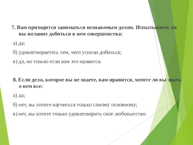 7. Вам приходится заниматься незнакомым делом. Испытываете ли вы желание добиться в нем совершенства:  а) да;  б) удовлетворяетесь тем, чего успели добиться;  в) да, но только если вам это нравится.    8. Если дело, которое вы не знаете, вам нравится, хотите ли вы знать о нем все:  а) да;  б) нет, вы хотите научиться только самому основному;  в) нет, вы хотите только удовлетворить свое любопытство.   