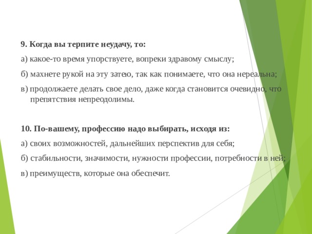  9. Когда вы терпите неудачу, то:  а) какое-то время упорствуете, вопреки здравому смыслу;  б) махнете рукой на эту затею, так как понимаете, что она нереальна;  в) продолжаете делать свое дело, даже когда становится очевидно, что препятствия непреодолимы.    10. По-вашему, профессию надо выбирать, исходя из:  а) своих возможностей, дальнейших перспектив для себя;  б) стабильности, значимости, нужности профессии, потребности в ней;  в) преимуществ, которые она обеспечит. 