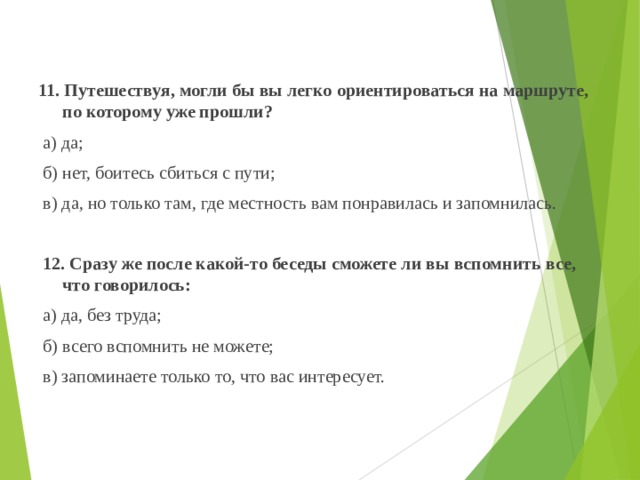 11. Путешествуя, могли бы вы легко ориентироваться на маршруте, по которому уже прошли?  а) да;  б) нет, боитесь сбиться с пути;  в) да, но только там, где местность вам понравилась и запомнилась.    12. Сразу же после какой-то беседы сможете ли вы вспомнить все, что говорилось:  а) да, без труда;  б) всего вспомнить не можете;  в) запоминаете только то, что вас интересует.   