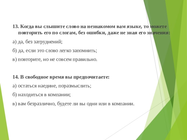  13. Когда вы слышите слово на незнакомом вам языке, то можете повторить его по слогам, без ошибки, даже не зная его значения:  а) да, без затруднений;  б) да, если это слово легко запомнить;  в) повторите, но не совсем правильно.    14. В свободное время вы предпочитаете:   а) остаться наедине, поразмыслить;  б) находиться в компании;  в) вам безразлично, будете ли вы одни или в компании. 
