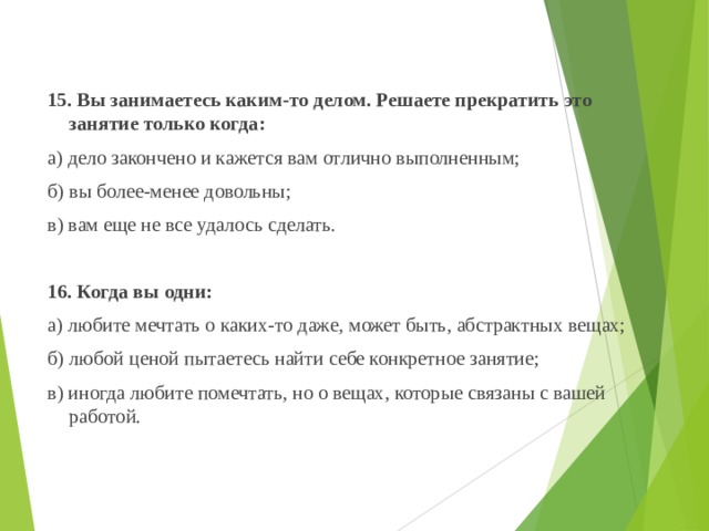  15. Вы занимаетесь каким-то делом. Решаете прекратить это занятие только когда:  а) дело закончено и кажется вам отлично выполненным;  б) вы более-менее довольны;  в) вам еще не все удалось сделать.    16. Когда вы одни:  а) любите мечтать о каких-то даже, может быть, абстрактных вещах;  б) любой ценой пытаетесь найти себе конкретное занятие;  в) иногда любите помечтать, но о вещах, которые связаны с вашей работой.   
