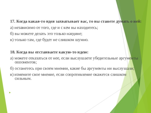  17. Когда какая-то идея захватывает вас, то вы станете думать о ней:  а) независимо от того, где и с кем вы находитесь;  б) вы можете делать это только наедине;  в) только там, где будет не слишком шумно.    18. Когда вы отстаиваете какую-то идею:  а) можете отказаться от нее, если выслушаете убедительные аргументы оппонентов;  б) останетесь при своем мнении, какие бы аргументы ни выслушали;  в) измените свое мнение, если сопротивление окажется слишком сильным.       