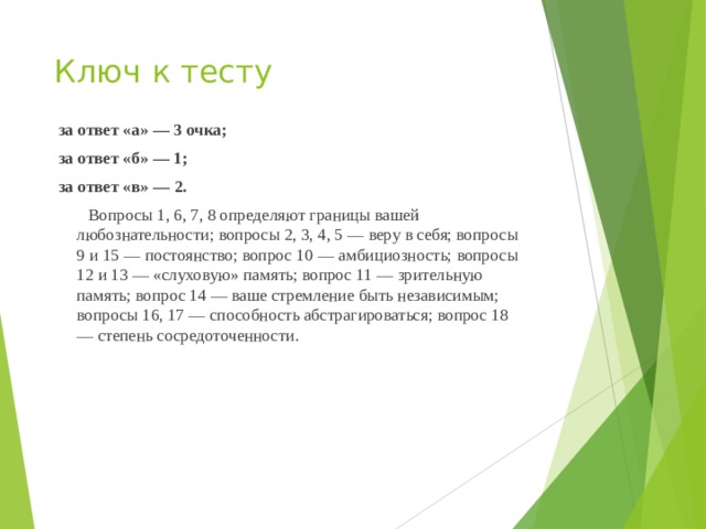 Ключ к тесту  за ответ «а» — 3 очка;  за ответ «б» — 1;  за ответ «в» — 2.    Вопросы 1, 6, 7, 8 определяют границы вашей любознательности; вопросы 2, 3, 4, 5 — веру в себя; вопросы 9 и 15 — постоянство; вопрос 10 — амбициозность; вопросы 12 и 13 — «слуховую» память; вопрос 11 — зрительную память; вопрос 14 — ваше стремление быть независимым; вопросы 16, 17 — способность абстрагироваться; вопрос 18 — степень сосредоточенности.   
